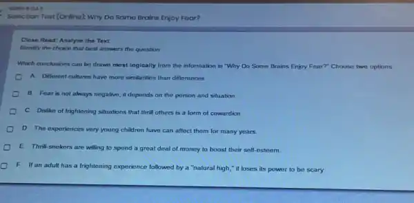 Soloction Tost (Onlino): Why Do Somo Brains Enjoy Foar?
Close Read: Analyze the Text
Identify the choice that best answers the question.
Which conclusions can be drawn most logically from the information in "Why Do Some Brains Enjoy Fear? Choose two options.
A Different cultures have more similarities than differences.
B. Fear is not always negative; it depends on the person and situation
C. Dislike of frightening situations that thrill others is a form of cowardice.
D. The experiences very young children have can affect them for many years.
E. Thrill-seekers are willing to spend a great deal of money to boost their self esteem
F. If an adult has a frightening experience followed by a "natural high," it loses its power to be scary.