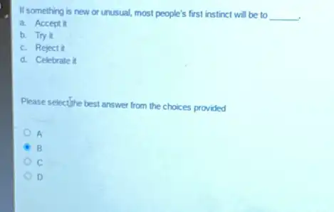 If something is new or unusual, most people's first instinct will be to __
a. Accept it
b. Try it
c. Reject it
d. Celebrate it
Please selectifine best answer from the choices provided
A
B
D