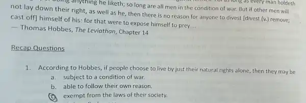 song anything he liketh; so long are all men in the condition of war. But if other men will
not lay down their right, as well as he, then there is no reason for anyone to divest (divest (v.)remove;
cast off] himself of his: for that were to expose himself to prey
__
 Thomas Hobbes, The Leviathan, Chapter 14
Recap Questions
1.According to Hobbes , if people choose to live by just their natural rights alone, then they may be
a.subject to a condition of war.
b. able to follow their own reason.
exempt from the laws of their society.