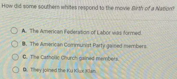 How did some southern whites respond to the movie Birth of a Nation?
A. The American Federation of Labor was formed.
B. The American Communist Party gained members.
C. The Catholic Church gained members.
D. They joined the Ku Klux Klan.