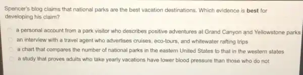 Spencer's blog claims that national parks are the best vacation destinations. Which evidence is best for
developing his claim?
a personal account from a park visitor who describes positive adventures at Grand Canyon and Yellowstone parks
an interview with a travel agent who advertises cruises eco-tours, and whitewater rafting trips
a chart that compares the number of national parks in the eastern United States to that in the western states
a study that proves adults who take yearly vacations have lower blood pressure than those who do not