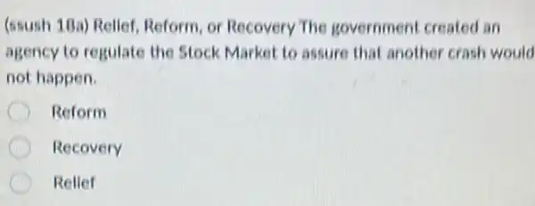 (ssush 18a) Relief Reform, or Recovery The government created an
agency to regulate the Stock Market to assure that another crash would
not happen.
C Reform
Recovery
Relief