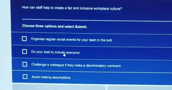 How can staff help to create a fair and inclusive workplace culture?
Choose three options and select Submit.
Organise regular social events for your team in the pub
Do your best to include everyone
Challenge a colleague if they make a discriminatory comment
Avoid making assumptions