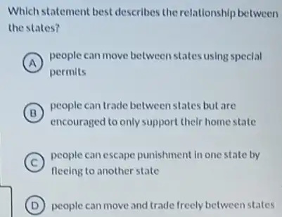 Which statement best describes the relationship between
the states?
in
A
people can move between states using special
permits
in
B
people can trade between states but are
encouraged to only support their home state
C
people can escape punishment In one state by
fleeing to another state
D people can move and trade freely between states