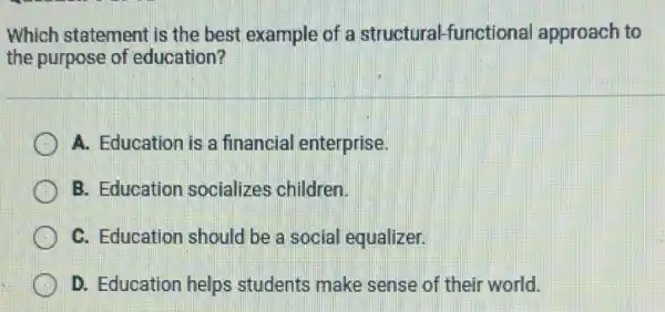 Which statement is the best example of a structural-functional approach to
the purpose of education?
A. Education is a financial enterprise.
B. Education socializes children.
C. Education should be a social equalizer.
D. Education helps students make sense of their world.