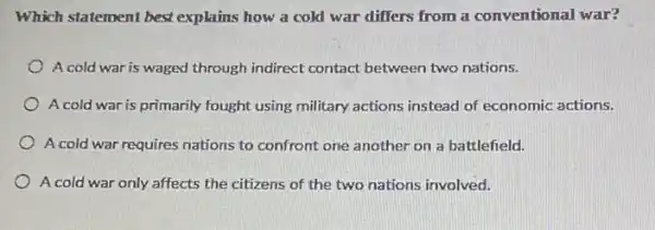 Which statement best explains how a cold war differs from a conventional war?
A cold war is waged through indirect contact between two nations.
A cold war is primarily fought using military actions instead of economic actions.
A cold war requires nations to confront one another on a battlefield.
A cold war only affects the citizens of the two nations involved.