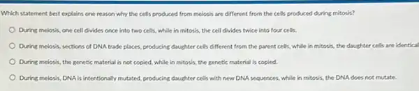 Which statement best explains one reason why the cells produced from meiosis are different from the cells produced during mitosis?
During melosis, one cell divides once into two cells, while in mitosis the cell divides twice into four cells.
During meiosis, sections of DNA trade places, producing daughter cells different from the parent cells, while in mitosis, the daughter cells are identical
During meiosis, the genetic material is not copied while in mitosis, the genetic material is copied.
During meiosis, DNA is intentionally mutated, producing daughter cells with new DNA sequences, while in mitosis,the DNA does not mutate.