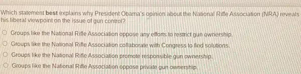 Which statement best explains why President Obama's opinion about the National Rifle Association (NRA) reveals
his liberal viewpoint on the issue of gun control?
Groups like the National Rifle Association oppose any efforts to restrict gun ownership
Groups like the National Rifle Association collaborate with Congress to find solutions.
Groups like the National Rifle Association promote responsible gun ownership.
Groups like the National Rifle Association oppose private gun ownership.