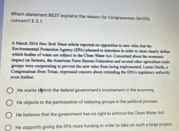 Which statement BEST explains the reason for Congressman Smith's
concern? E3.1
A March 2014 New York Times article reported on opposition to new rules that the
Environmental Protection Agency (EPA) planned to introduce in order to more clearly define
which bodies of water are subject to the Clean Water Act. Concerned about the economic
impact on farmers, the American Farm Bureau Federation and several other agriculture trade
groups were cooperating to prevent the new rules from being implemented. Lamar Smith, a
Congressman from Texas , expressed concern about extending the EPA's regulatory authority
even further.
He wants thimit the federal government's involvement in the economy.
He objects to the participation of lobbying groups in the political process.
He believes that the government has no right to enforce the Clean Water Act.
He supports giving the EPA more funding in order to take on such a large project.