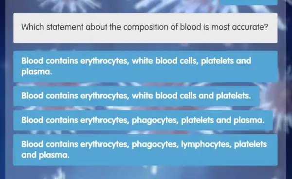 Which statement about the composition of blood is most accurate?
Blood contains erythrocytes, white blood cells, platelets and
plasma.
Blood contains erythrocytes, white blood cells and platelets.
Blood contains erythrocytes , phagocytes, platelets and plasma.
Blood contains erythrocytes , phagocytes , lymphocytes , platelets
and plasma.