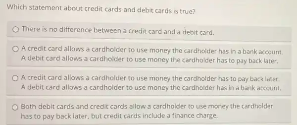 Which statement about credit cards and debit cards is true?
There is no difference between a credit card and a debit card.
A credit card allows a cardholder to use money the cardholder has in a bank account.
A debit card allows a cardholder to use money the cardholder has to pay back later.
A credit card allows a cardholder to use money the cardholder has to pay back later.
A debit card allows a cardholder to use money the cardholder has in a bank account.
Both debit cards and credit cards allow a cardholder to use money the cardholder
has to pay back later, but credit cards include a finance charge.