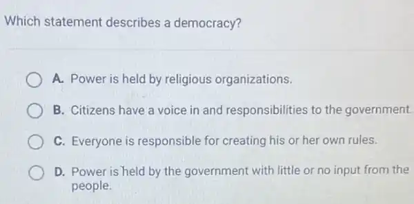 Which statement describes a democracy?
A. Power is held by religious organizations.
B. Citizens have a voice in and responsibilities to the government.
C. Everyone is responsible for creating his or her own rules.
D. Power is held by the government with little or no input from the
people