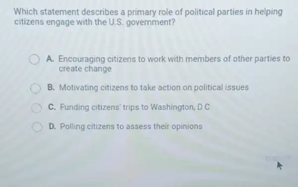 Which statement describes a primary role of political parties in helping
citizens engage with the U.S. government?
A. Encouraging citizens to work with members of other parties to
create change
B. Motivating citizens to take action on political issues
C. Funding citizens' trips to Washington, D.C.
D. Polling citizens to assess their opinions