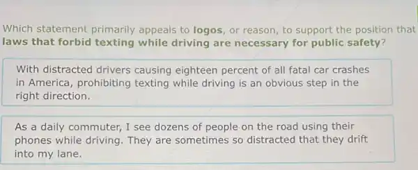 Which statement primarily appeals to logos, or reason, to support the position that
laws that forbid texting while driving are necessary for public safety?
With distracted drivers causing eighteen percent of all fatal car crashes
in America, prohibiting texting while driving is an obvious step in the
right direction.
As a daily commuter,I see dozens of people on the road using their
phones while driving They are sometimes so distracted that they drift
into my lane.