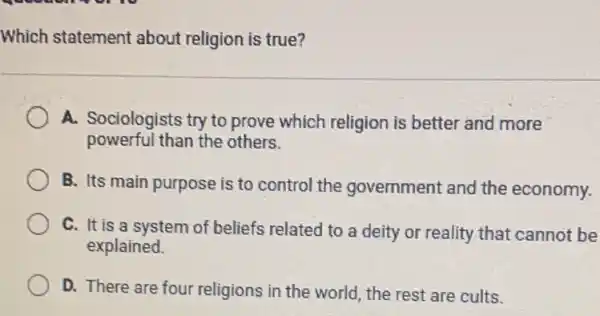 Which statement about religion is true?
A. Sociologists try to prove which religion is better and more
powerful than the others.
B. Its main purpose is to control the government and the economy.
C. It is a system of beliefs related to a deity or reality that cannot be
explained.
D. There are four religions in the world the rest are cults.