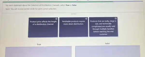 For each statement about the Selection of Distribution Channels, select True or False.
Note: You will receive partial credit for each correct selection.
Product price affects the length
of a distribution channel.
Perishable products require
more direct distribution.
Products that are bulky.large in
size, and technically
complicated are usually sold
through multiple handlers
before reaching the end
customer.
True
False
square 
square