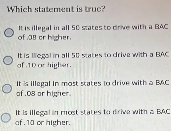 Which statement is true?
It is illegal in all 50 states to drive with a BAC
of .08 or higher.
It is illegal in all 50 states to drive with a B AC
of .10 or higher.
It is illegal in most states to drive with a B AC
of .08 or higher.
It is illegal in most states to drive with a BAC
of .10 or higher.