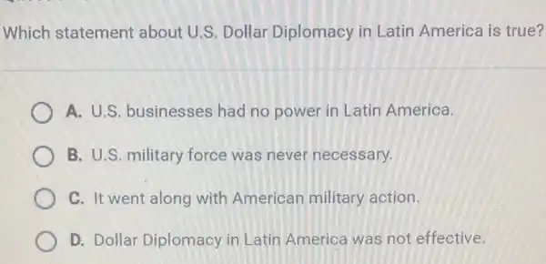 Which statement about U.S. Dollar Diplomacy in Latin America is true?
A. U.S businesses had no power in Latin America.
B. U.S. military force was never necessary.
C. It went along with American military action.
D. Dollar Diplomacy in Latin America was not effective.