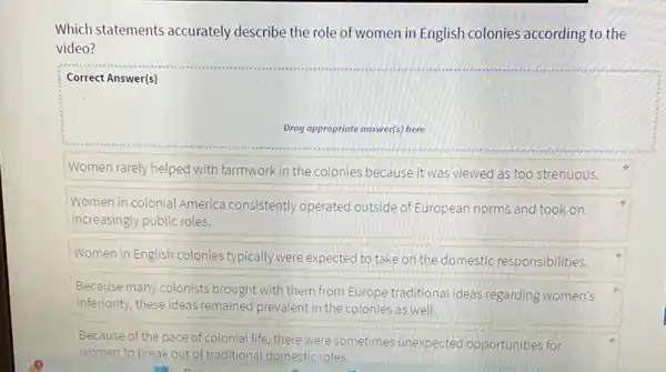 Which statements accurately describe the role of women in English colonies according to the
video?
Correct Answer(s)
Drog appropriate answer(s) here
Women rarely helped with farmwork in the colonies because it was viewed as too strenuous.
Women in colonial America consistently operated outside of European norms and took on
increasingly public roles.
Women in English colonies typically were expected to take on the domestic responsibilities.
Because many colonists brought with them from Europe traditional ideas regarding women's
inferiority, these ideas remained prevalent in the colonies as well.
Because of the pace of colonial life, there were sometimes unexpected opportunities for
women to break out of traditional domestic roles