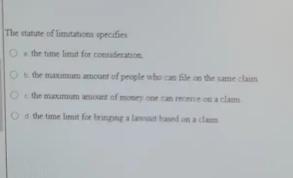 The statute of limitations specifies
a. the time limit for consideration.
b. the maximum amount of people who can file on the same claim
c. the maximum amount of money one can receive on a claim
d. the time limit for bringing a lawsuit based on a claim