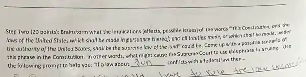 Step Two (20 points):Brainstorm what the implications [effects, possible issues) of the words "This Constitution and the
laws of the United States which shall be made in pursuance thereof;and all treaties made or which shall be made, under
the authority of the United States, shall be the supreme law of the land" could be Come up with a possible scenario of
this phrase in the Constitution. In other words , what might cause the Supreme Court to use this phrase in a ruling. Use
the following prompt to help you: "If a law about
__
conflicts with a federal law then...