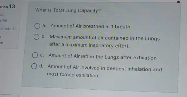 stion 13
d out of 1
What is Total Lung Capacity?
a. Amount of Air breathed in 1 breath
b. Maximum amount of air contained in the Lungs
after a maximum inspiratory effort.
c. Amount of Air left in the Lungs after exhilation
d. Amount of Air involved in deepest inhalation and
most forced exhilation