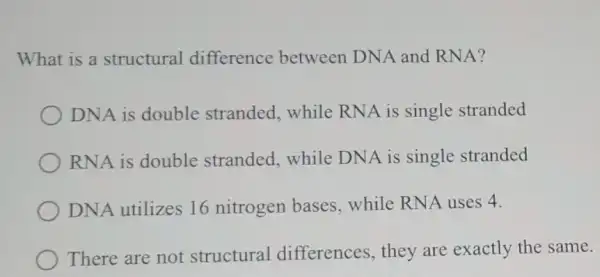 What is a structural difference between DNA and RNA?
DNA is double stranded, while RNA is single stranded
RNA is double stranded, while DNA is single stranded
DNA utilizes 16 nitrogen bases while RNA uses 4.
There are not structural differences, they are exactly the same.