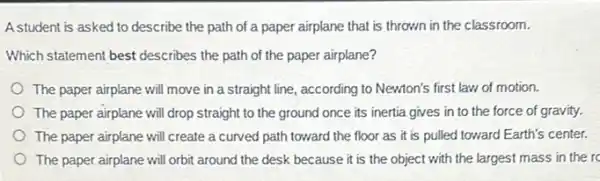 A student is asked to describe the path of a paper airplane that is thrown in the classroom.
Which statement best describes the path of the paper airplane?
The paper airplane will move in a straight line, according to Newton's first law of motion.
The paper airplane will drop straight to the ground once its inertia gives in to the force of gravity.
The paper airplane will create a curved path toward the floor as it is pulled toward Earth's center.
The paper airplane will orbit around the desk because it is the object with the largest mass in the rc