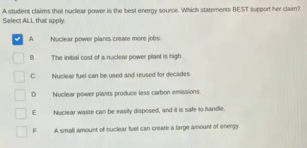 A student claims that nuclear power is the best energy source. Which statements BEST support her claim?
Select ALL that apply.
A Nuclear power plants create more jobs.
B The initial cost of a nuclear power plant is high.
C Nuclear fuel can be used and reused for decades.
D Nuclear power plants produce less carbon emissions.
E Nuclear waste can be easily disposed, and it is safe to handle.
F A small amount of nuclear fuel can create a large amount of energy.