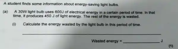 A student finds some information about energy-saving light bulbs.
(a) A 30W light bulb uses 600J of electrical energy in a certain period of time . In that
time, it produces 450 J of light energy. The rest of the energy is wasted.
(i) Calculate the energy wasted by the light bulb in this period of time.
__
Wasted energy= __ J
(1)