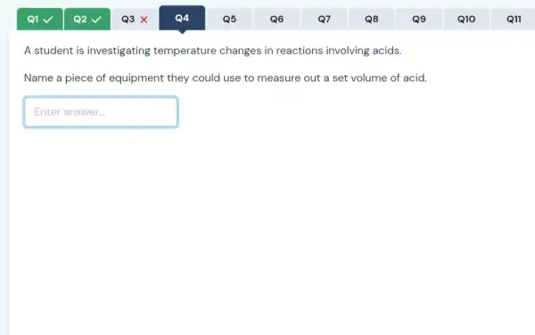 A student is investigating temperature changes in reactions involving acids.
Name a piece of equipment they could use to measure out a set volume of acid.
Enteranswer