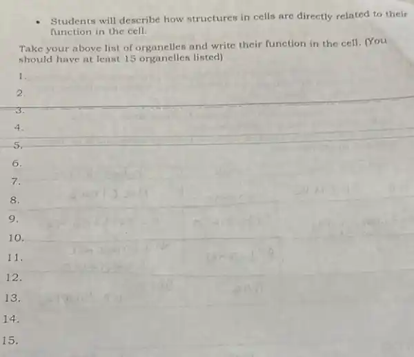 Students will describe how structures in cells are directly related to their
function in the cell.
Take your above list of organelles and write their function in the cell. (You
should have at least 15 organelles listed)
1.
2.
3.
4.
6.
7.
8.
9.
10.
11.
12.
13.
14.
15.