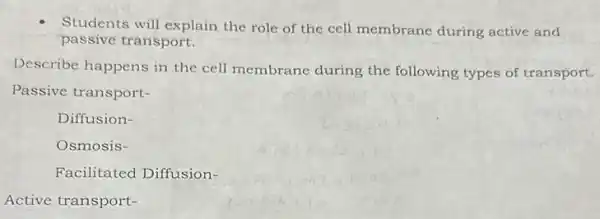 Students will explain the role of the cell membrane during active and
passive transport.
Describe happens in the cell membrane during the following types of transport.
Passive transport-
Diffusion-
Osmosis-
Facilitated Diffusion-
Active transport-