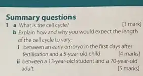 Summary questions
1 a What is the cell cycle?
[1 mark]
b Explain how and why you would expect the length
of the cell cycle to vary:
I between an early embryo in the first days after
fertilisation and a 5-year-old child
[4 marks]
ii between a 13-year-old student and a 70-year-old
adult.
[5 marks]