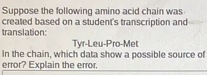 Suppose the following amino acid chain was
created based on a student's transcription and
translation:
Tyr-Leu-Pro-Met
In the chain, which data show a possible source of
error? Explain the error.