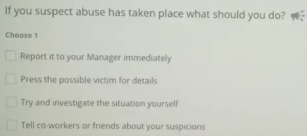 If you suspect abuse has taken place what should you do?
Choose 1
Report it to your Manager immediately
Press the possible victim for details
Try and investigate the situation yourself
Tell co-workers or friends about your suspicions