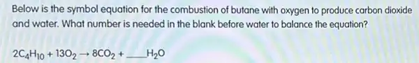 Below is the symbol equation for the combustion of butane with oxygen to produce carbon dioxide
and water. What number is needed in the blank before water to balance the equation?
2C_(4)H_(10)+13O_(2)arrow 8CO_(2)+H_(2)O