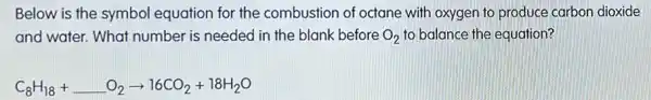 Below is the symbol equation for the combustion of octane with oxygen to produce carbon dioxide
and water. What number is needed in the blank before O_(2) to balance the equation?
C_(8)H_(18)+ldots O_(2)arrow 16CO_(2)+18H_(2)O