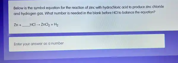 Below is the symbol equation for the reaction of zinc with hydrochloric acid to produce zinc chloride
and hydrogen gas. What number is needed in the blank before HCl to balance the equation?
Zn+ldots HClarrow ZnCl_(2)+H_(2)
Enter your answer as a number