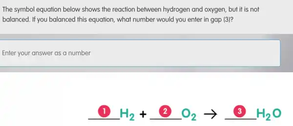 The symbol equation below shows the reaction between hydrogen and oxygen, but it is not
balanced . If you balanced this equation , what number would you enter in gap (3)?
Enter your answer as a number
1 H_(2)+2O_(2)arrow 3H_(2)O