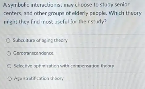 A symbolic interactionist may choose to study senior
centers, and other groups of elderly people. Which theory
might they find most useful for their study?
Subculture of aging theory
Gerotranscendence
Selective optimization with compensation theory
Age stratification theory