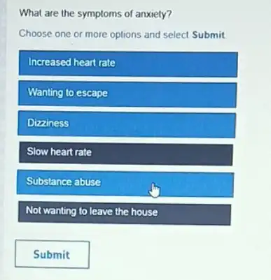 What are the symptoms of anxiety?
Choose one or more options and select Submit
Increased heart rate
Wanting to escape
Dizziness
Slow heart rate
Substance abuse
Not wanting to leave the house