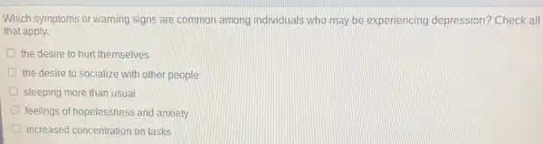 Which symptoms or warning signs are common among individuals who may be experiencing depression?Check all
that apply.
the desire to hurt themselves
the desire to socialize with other people
sleeping more than usual
feelings of hopelessness and anxiety
increased concentration on tasks