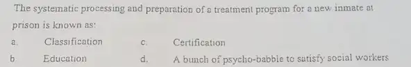 The systematic processing and preparation of a treatment program for a new inmate at
prison is known as:
a.	Classification
c. Certification
b	Education
d. A bunch of psycho-babble to satisfy social workers