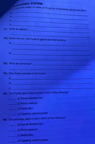 SYSTEM
of a group of specialized glands that affect:
a)
b)
c)
__ discrimination
d)
__
151
__
disappointed
1:2
main types of glands and their functions
a)
__
b)
__
153.
__
__
154. Give three examples of hormones.
a) __
b) __
c) __
155. The thyroid gland plays a role in which of the following?
__ a) Sexual development
__ b) Blood pressure
__ c) Metabolism
__ d) Digesting carbohydrates
156. The pancreas plays a role in which of the following?
__ a) Sexual development
b) Blood pressure