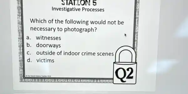 TAILON 5
Investigative Processes
Which of the following would not be
necessary to photograph?
a. witnesses
b. doorways
c. outside of indoor crime scenes
d. victims