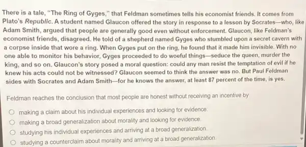 There is a tale , "The Ring of Gyges ," that Feldman sometimes tells his economist friends. It comes from
Plato's Republic. A student named Glaucon offered the story in response to a lesson by Socrates -who, like
Adam Smith, argued that people are generally good even without enforcement.Glaucon, like Feldman's
economist friends, disagreed . He told of a shepherd named Gyges who stumbled upon a secret cavern with
a corpse inside that wore a ring. When Gyges put on the ring, he found that it made him invisible With no
one able to monitor his behavior, Gyges proceeded to do woeful things -seduce the queen, murder the
king, and so on Glaucon's story posed a moral question: could any man resist the temptation of evil if he
knew his acts could not be witnessed? Glaucon seemed to think the answer was no. But Paul Feldman
sides with Socrates and Adam Smith-for he knows the answer, at least 87 percent of the time, is yes.
Feldman reaches the conclusion that most people are honest without receiving an incentive by
making a claim about his individual experiences and looking for evidence.
making a broad generalization about morality and looking for evidence.
studying his individual experiences and arriving at a broad generalization.
studying a counterclaim about morality and arriving at a broad generalization