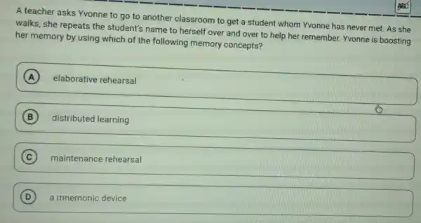 A teacher asks Yvonne to go to another classroom to get a student whom Yvonne has never met. As she
walks, she repeats the student's name to herself over and over to help her remember Yvonne is boosting
her memory by using which of the following memory concepts?
A
square 
B
square 
C maintenance rehearsal
D
square