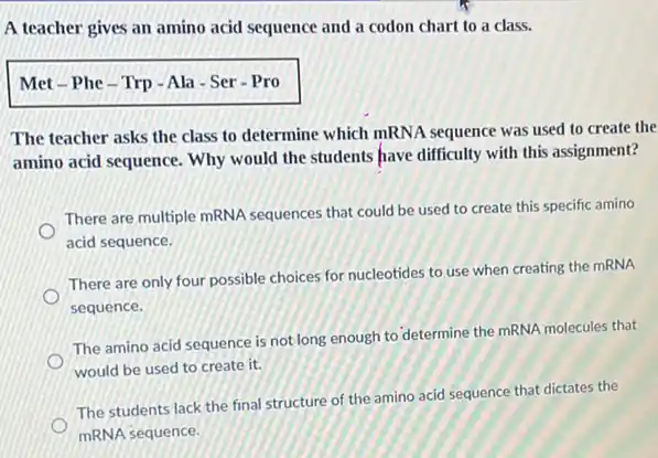 A teacher gives an amino acid sequence and a codon chart to a class.
Met-Phe-Trp -Ala - Ser Pro
The teacher asks the class to determine which mRNA sequence was used to create the
amino acid sequence. Why would the students have difficulty with this assignment?
There are multiple mRNA sequences that could be used to create this specific amino
acid sequence.
There are only four possible choices for nucleotides to use when creating the mRNA
sequence.
The amino acid sequence is not long enough to determine the mRNA molecules that
would be used to create it.
The students lack the final structure of the amino acid sequence that dictates the
mRNA sequence.