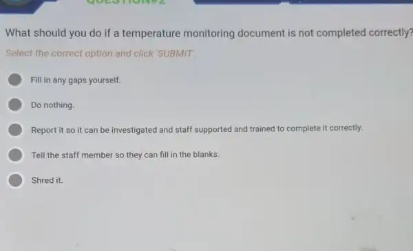 What should you do if a temperature monitoring document is not completed correctly?
Select the correct option and click 'SUBMIT'.
Fill in any gaps yourself.
Do nothing.
Report it so it can be investigated and staff supported and trained to complete it correctly.
Tell the staff member so they can fill in the blanks.
Shred it.